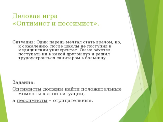 Деловая игра  «Оптимист и пессимист». Ситуация: Один парень мечтал стать врачом, но, к сожалению, после школы не поступил в медицинский университет. Он не захотел поступать ни в какой другой вуз и решил трудоустроиться санитаром в больницу.   Задание: Оптимисты должны найти положительные моменты в этой ситуации, а пессимисты – отрицательные. 