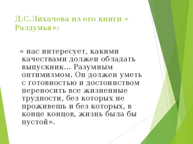 Д.С.Лихачева из его книги « Раздумья»:  « нас интересует, какими качествами должен обладать выпускник… Разумным оптимизмом. Он должен уметь с готовностью и достоинством переносить все жизненные трудности, без которых не проживешь и без которых, в конце концов, жизнь была бы пустой». 