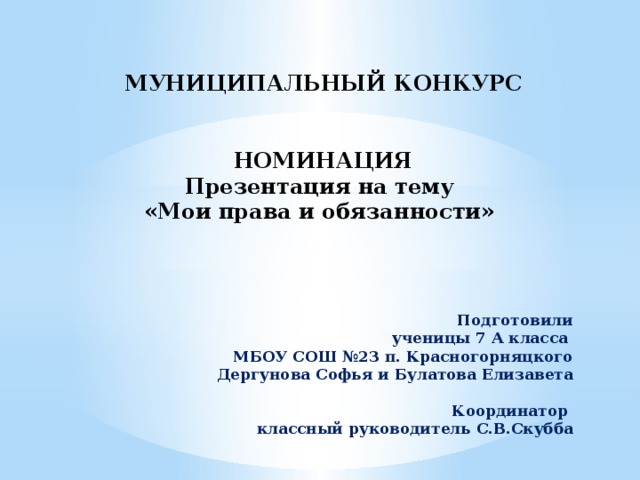             МУНИЦИПАЛЬНЫЙ КОНКУРС    НОМИНАЦИЯ  Презентация на тему  «Мои права и обязанности»          Подготовили  ученицы 7 А класса  МБОУ СОШ №23 п. Красногорняцкого  Дергунова Софья и Булатова Елизавета   Координатор  классный руководитель С.В.Скубба 
