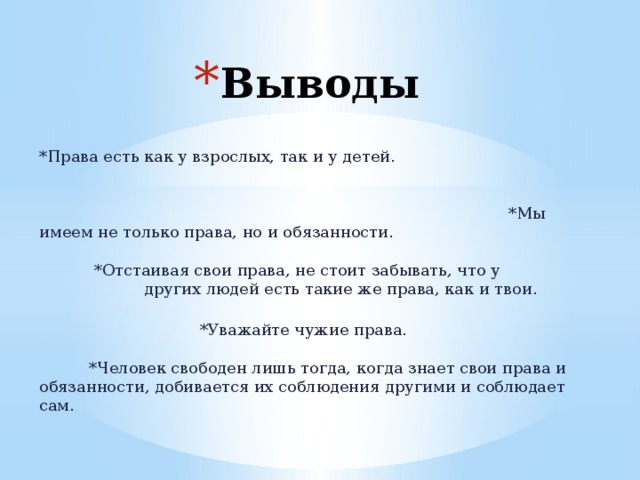 Выводы  *Права есть как у взрослых, так и у детей.    *Мы имеем не только права, но и обязанности.  *Отстаивая свои права, не стоит забывать, что у других людей есть такие же права, как и твои.    *Уважайте чужие права.       *Человек свободен лишь тогда, когда знает свои права и обязанности, добивается их соблюдения другими и соблюдает сам. 