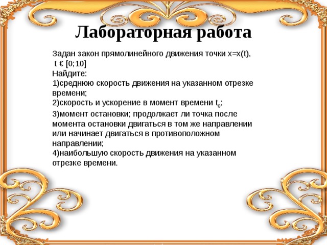 Лабораторная работа Задан закон прямолинейного движения точки х=х( t ),  t € [0;10] Найдите: 1)среднюю скорость движения на указанном отрезке времени; 2)скорость и ускорение в момент времени t 0 ; 3)момент остановки; продолжает ли точка после момента остановки двигаться в том же направлении или начинает двигаться в противоположном направлении; 4)наибольшую скорость движения на указанном отрезке времени. 
