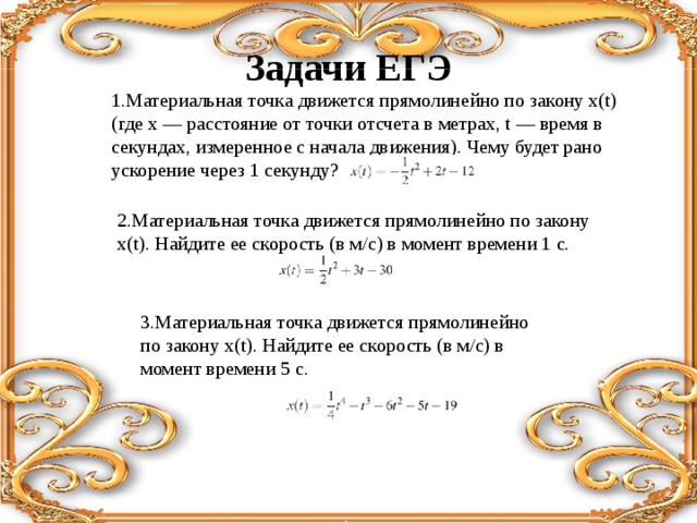 3.Материальная точка движется прямолинейно по закону x(t). Найдите ее скорость (в м/с) в момент времени 5 с. Задачи ЕГЭ 1.Материальная точка движется прямолинейно по закону x(t) (где x — расстояние от точки отсчета в метрах, t — время в секундах, измеренное с начала движения). Чему будет рано ускорение через 1 секунду? 2.Материальная точка движется прямолинейно по закону x(t). Найдите ее скорость (в м/с) в момент времени 1 с. 