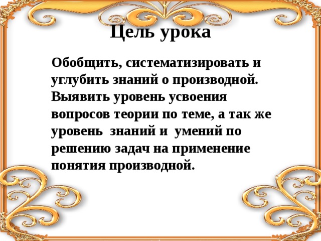 Цель урока Обобщить, систематизировать и углубить знаний о производной. Выявить уровень усвоения вопросов теории по теме, а так же уровень знаний и умений по решению задач на применение понятия производной. 