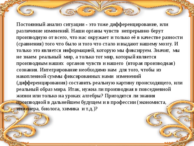 Постоянный анализ ситуации - это тоже дифференцирование, или различение изменений. Наши органы чувств непрерывно берут производную от всего, что нас окружает и только её в качестве разности (сравнения) того что было и того что стало и выдают нашему мозгу. И только это является информацией, которую мы фиксируем. Значит, мы не знаем реальный мир, а только тот мир, который является производным наших органов чувств и нашего (вторая производная) сознания. Интегрирование необходимо нам для того, чтобы из накопленной суммы фиксированных нами изменений (дифференцирования) составить реальную картину происходящего, или реальный образ мира. Итак, нужна ли производная в повседневной жизни или только на уроках алгебры? Пригодятся ли знания производной в дальнейшем будущем и в профессии (экономиста, инженера, биолога, химика и т.д.)? 