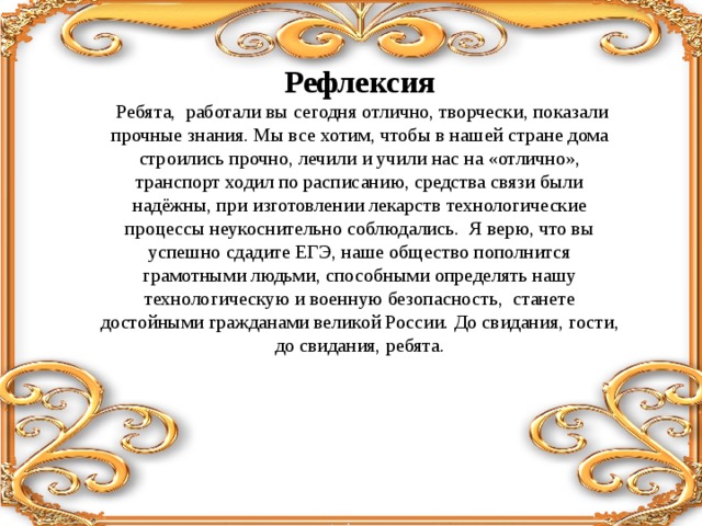 Рефлексия  Ребята, работали вы сегодня отлично, творчески, показали прочные знания. Мы все хотим, чтобы в нашей стране дома строились прочно, лечили и учили нас на «отлично», транспорт ходил по расписанию, средства связи были надёжны, при изготовлении лекарств технологические процессы неукоснительно соблюдались. Я верю, что вы успешно сдадите ЕГЭ, наше общество пополнится грамотными людьми, способными определять нашу технологическую и военную безопасность, станете достойными гражданами великой России. До свидания, гости, до свидания, ребята.     