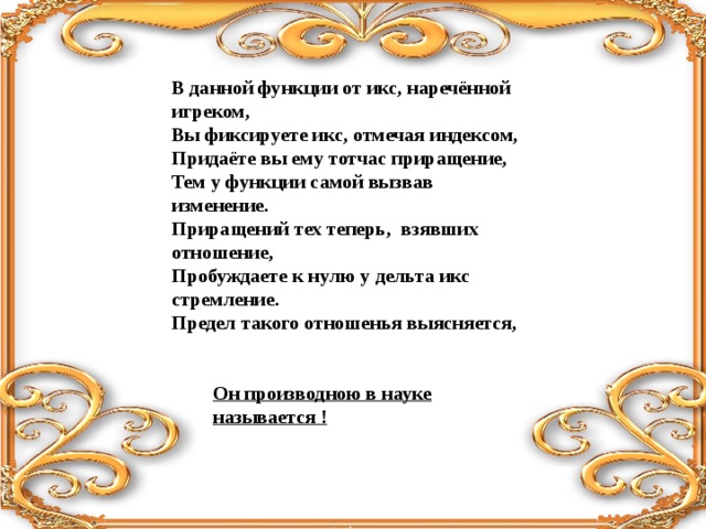 Он производною в науке называется ! В данной функции от икс, наречённой игреком,  Вы фиксируете икс, отмечая индексом,  Придаёте вы ему тотчас приращение,  Тем у функции самой вызвав изменение.  Приращений тех теперь, взявших отношение,  Пробуждаете к нулю у дельта икс стремление.  Предел такого отношенья выясняется,   