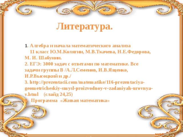 Литература. 1 . Алгебра и начала математического анализа  11 класс Ю.М.Колягин, М.В.Ткачева, Н.Е.Федорова, М. И. Шабунин. 2. ЕГЭ: 3000 задач с ответами по математике. Все задачи группы В /А.Л.Семенов, И.В.Ященко, И.Р.Высоцкий и др./ 3. http://prezentacii.com/matematike/116-prezentaciya-geometricheskiy-smysl-proizvodnoy-v-zadaniyah-urovnya-v.html (слайд 24,25) 4. Программа «Живая математика»  