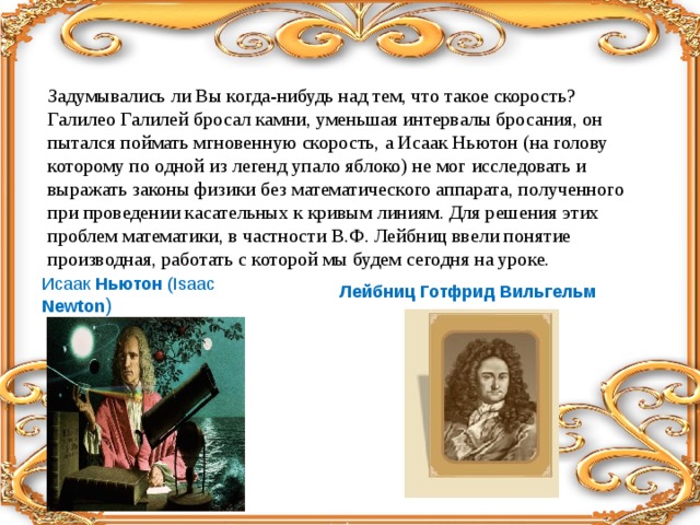 Лейбниц Готфрид Вильгельм Задумывались ли Вы когда-нибудь над тем, что такое скорость? Галилео Галилей бросал камни, уменьшая интервалы бросания, он пытался поймать мгновенную скорость, а Исаак Ньютон (на голову которому по одной из легенд упало яблоко) не мог исследовать и выражать законы физики без математического аппарата, полученного при проведении касательных к кривым линиям. Для решения этих проблем математики, в частности В.Ф. Лейбниц ввели понятие производная, работать с которой мы будем сегодня на уроке.   Исаак Ньютон ( Isaac Newton ) 