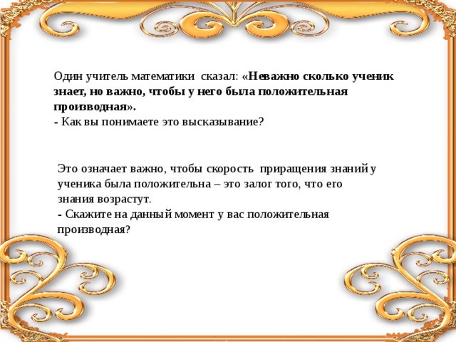 Это означает важно, чтобы скорость приращения знаний у ученика была положительна – это залог того, что его знания возрастут. - Скажите на данный момент у вас положительная производная ? Один учитель математики сказал: «Неважно сколько ученик знает, но важно, чтобы у него была положительная производная». - Как вы понимаете это высказывание? 