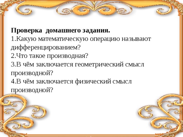 Проверка домашнего задания. 1.Какую математическую операцию называют дифференцированием? 2.Что такое производная? 3.В чём заключается геометрический смысл производной? 4.В чём заключается физический смысл производной?   
