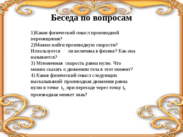 Беседа по вопросам   1)Каков физический смысл производной перемещения? 2)Можно найти производную скорости? Используется ли величина в физике? Как она называется? 3) Мгновенная скорость равна нулю. Что можно сказать о движении тела в этот момент? 4) Каков физический смысл следующих высказываний: производная движения равна нулю в точке t 0 ; при переходе через точку t 0 производная меняет знак? 