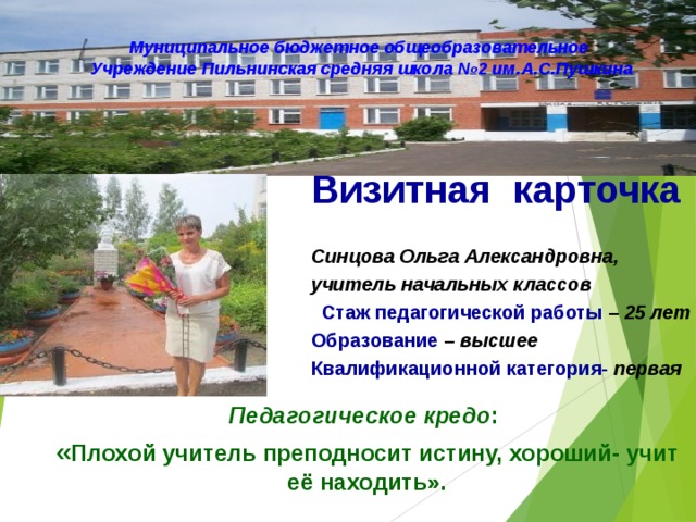 Муниципальное бюджетное общеобразовательное Учреждение Пильнинская средняя школа №2 им.А.С.Пушкина Визитная карточка  Синцова Ольга Александровна, учитель начальных классов  Стаж педагогической работы – 25 лет Образование –  высшее Квалификационной категория- первая Педагогическое кредо : « Плохой учитель преподносит истину, хороший- учит её находить». 
