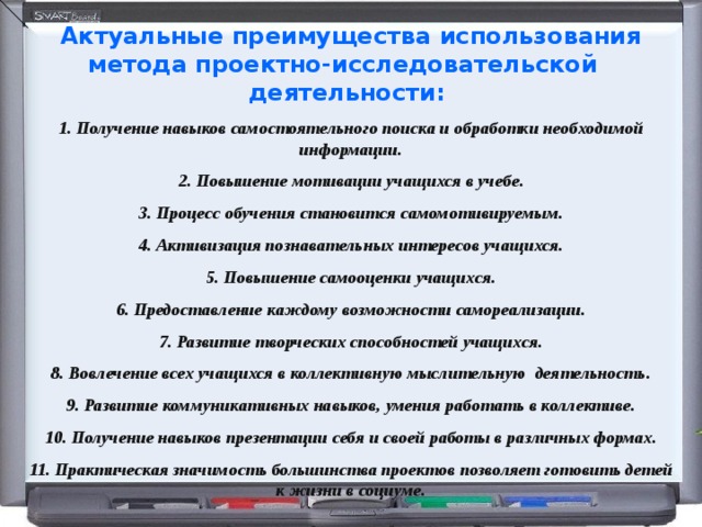 Актуальные преимущества использования метода проектно-исследовательской деятельности: 1. Получение навыков самостоятельного поиска и обработки необходимой информации. 2. Повышение мотивации учащихся в учебе. 3. Процесс обучения становится самомотивируемым. 4. Активизация познавательных интересов учащихся. 5. Повышение самооценки учащихся. 6. Предоставление каждому возможности самореализации. 7. Развитие творческих способностей учащихся. 8. Вовлечение всех учащихся в коллективную мыслительную деятельность. 9. Развитие коммуникативных навыков, умения работать в коллективе. 10. Получение навыков презентации себя и своей работы в различных формах. 11. Практическая значимость большинства проектов позволяет готовить детей к жизни в социуме. 