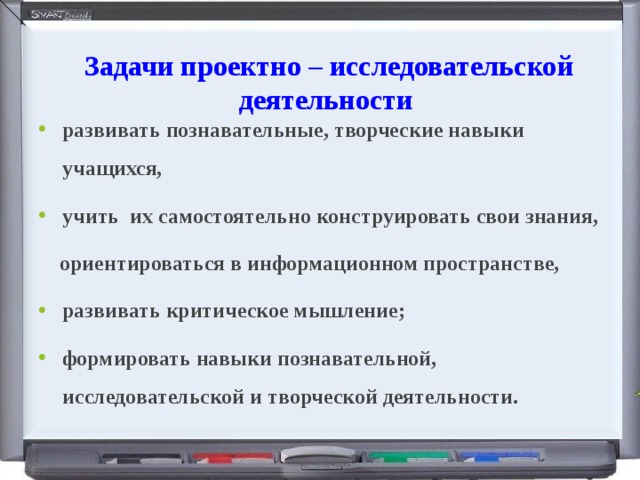  Задачи проектно – исследовательской деятельности развивать познавательные, творческие навыки учащихся, учить их самостоятельно конструировать свои знания,  ориентироваться в информационном пространстве, развивать критическое мышление; формировать навыки познавательной, исследовательской и творческой деятельности. 