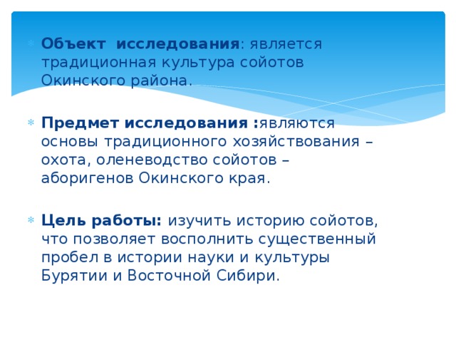 Объект исследования : является традиционная культура сойотов Окинского района. Предмет исследования : являются основы традиционного хозяйствования – охота, оленеводство сойотов – аборигенов Окинского края. Цель работы: изучить историю сойотов, что позволяет восполнить существенный пробел в истории науки и культуры Бурятии и Восточной Сибири. 