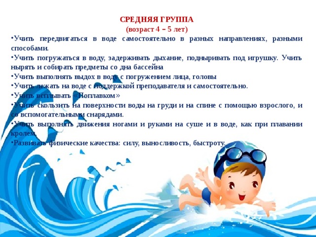 СРЕДНЯЯ ГРУППА (возраст 4 – 5 лет) Учить передвигаться в воде самостоятельно в разных направлениях, разными способами. Учить погружаться в воду, задерживать дыхание, подныривать под игрушку. Учить нырять и собирать предметы со дна бассейна Учить выполнять выдох в воду с погружением лица, головы Учить лежать на воде с поддержкой преподавателя и самостоятельно. Учить всплывать « Поплавком » Учить скользить на поверхности воды на груди и на спине с помощью взрослого, и со вспомогательными снарядами. Учить выполнять движения ногами и руками на суше и в воде, как при плавании кролем. Развивать физические качества: силу, выносливость, быстроту. 