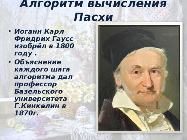 A лгоритм вычисления Пасхи Иоганн Карл Фридрих Гаусс изобрёл в 1800 году . Объяснение каждого шага алгоритма дал профессор Базельского университета Г.Кинкелин в 1870г. 