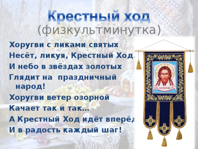   (физкультминутка) Хоругви с ликами святых Несёт, ликуя, Крестный Ход. И небо в звёздах золотых Глядит на праздничный народ! Хоругви ветер озорной Качает так и так… А Крестный Ход идёт вперёд, И в радость каждый шаг! 