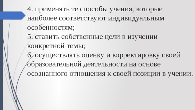 4. применять те способы учения, которые наиболее соответствуют индивидуальным особенностям;  5. ставить собственные цели в изучении конкретной темы;  6. осуществлять оценку и корректировку своей образовательной деятельности на основе осознанного отношения к своей позиции в учении.   
