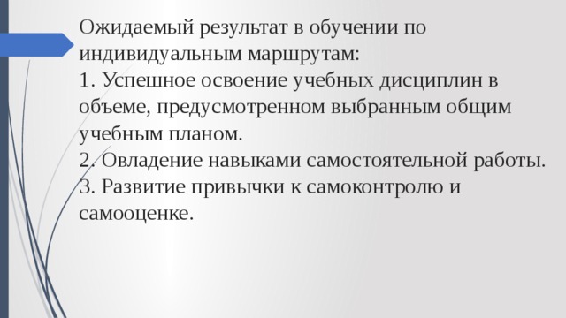 Ожидаемый результат в обучении по индивидуальным маршрутам:  1. Успешное освоение учебных дисциплин в объеме, предусмотренном выбранным общим учебным планом.  2. Овладение навыками самостоятельной работы.  3. Развитие привычки к самоконтролю и самооценке. 