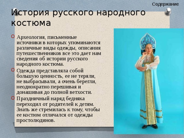 Содержание История русского народного костюма Археология, письменные источники в которых упоминаются различные виды одежды, описания путешественников все это дает нам сведения об истории русского народного костюма. Одежда представляла собой большую ценность, ее не теряли, не выбрасывали, а очень берегли, неоднократно перешивая и донашивая до полной ветхости. Праздничный наряд бедняка переходил от родителей к детям. Знать же стремилась к тому, чтобы ее костюм отличался от одежды простолюдинов. 
