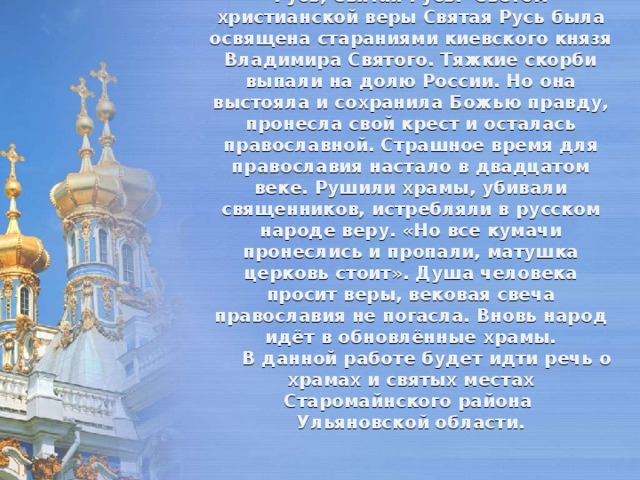 Православие и государство Русь неразделимые понятия: Православная Русь, Святая Русь.  Светом христианской веры Святая Русь была освящена стараниями киевского князя Владимира Святого. Тяжкие скорби выпали на долю России. Но она выстояла и сохранила Божью правду, пронесла свой крест и осталась православной. Страшное время для православия настало в двадцатом веке. Рушили храмы, убивали священников, истребляли в русском народе веру. «Но все кумачи пронеслись и пропали, матушка церковь стоит». Душа человека просит веры, вековая свеча православия не погасла. Вновь народ идёт в обновлённые храмы.   В данной работе будет идти речь о храмах и святых местах Старомайнского района  Ульяновской области. 