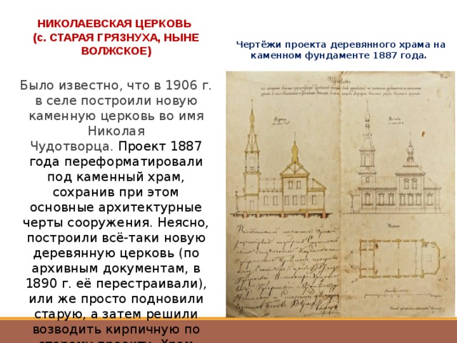 НИКОЛАЕВСКАЯ ЦЕРКОВЬ (с. СТАРАЯ ГРЯЗНУХА, НЫНЕ ВОЛЖСКОЕ) Чертёжи проекта деревянного храма на каменном фундаменте 1887 года. Было известно, что в 1906 г. в селе построили новую каменную церковь во имя Николая Чудотворца.  Проект 1887 года переформатировали под каменный храм, сохранив при этом основные архитектурные черты сооружения. Неясно, построили всё-таки новую деревянную церковь (по архивным документам, в 1890 г. её перестраивали), или же просто подновили старую, а затем решили возводить кирпичную по старому проекту. Храм взорвали в 1954 г. 