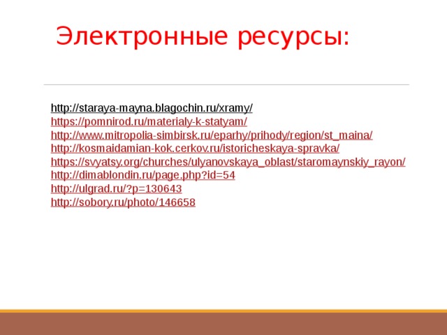Электронные ресурсы:   http://staraya-mayna.blagochin.ru/xramy/  https://pomnirod.ru/materialy-k-statyam/ http://www.mitropolia-simbirsk.ru/eparhy/prihody/region/st_maina/ http://kosmaidamian-kok.cerkov.ru/istoricheskaya-spravka/ https://svyatsy.org/churches/ulyanovskaya_oblast/staromaynskiy_rayon/ http://dimablondin.ru/page.php?id=54 http://ulgrad.ru/?p=130643 http://sobory.ru/photo/146658 