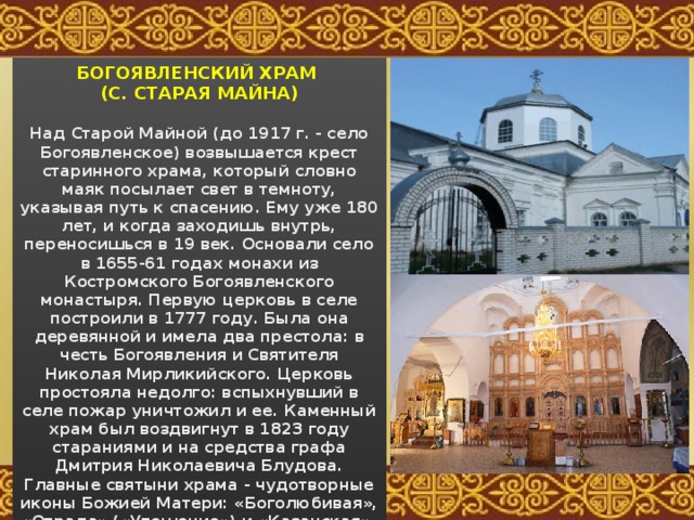 БОГОЯВЛЕНСКИЙ ХРАМ (С. СТАРАЯ МАЙНА)  Над Старой Майной (до 1917 г. - село Богоявленское) возвышается крест старинного храма, который словно маяк посылает свет в темноту, указывая путь к спасению. Ему уже 180 лет, и когда заходишь внутрь, переносишься в 19 век. Основали село в 1655-61 годах монахи из Костромского Богоявленского монастыря. Первую церковь в селе построили в 1777 году. Была она деревянной и имела два престола: в честь Богоявления и Святителя Николая Мирликийского. Церковь простояла недолго: вспыхнувший в селе пожар уничтожил и ее. Каменный храм был воздвигнут в 1823 году стараниями и на средства графа Дмитрия Николаевича Блудова. Главные святыни храма - чудотворные иконы Божией Матери: «Боголюбивая», «Отрада» («Утешение») и «Казанская». 