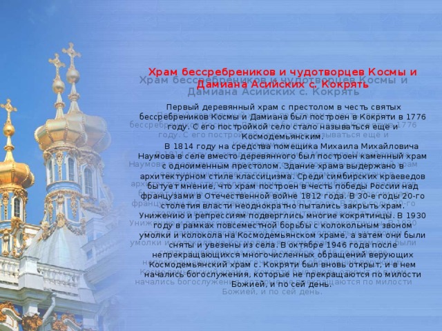     Храм бессребреников и чудотворцев Космы и Дамиана Асийских с. Кокрять     Первый деревянный храм с престолом в честь святых бессребреников Космы и Дамиана был построен в Кокряти в 1776 году. С его постройкой село стало называться ещё и Космодемьянским.         В 1814 году на средства помещика Михаила Михайловича Наумова в селе вместо деревянного был построен каменный храм с одноименным престолом. Здание храма выдержано в архитектурном стиле классицизма. Среди симбирских краеведов бытует мнение, что храм построен в честь победы России над французами в Отечественной войне 1812 года. В 30-е годы 20-го столетия власти неоднократно пытались закрыть храм. Унижению и репрессиям подверглись многие кокрятинцы. В 1930 году в рамках повсеместной борьбы с колокольным звоном умолки и колокола на Космодемьянском храме, а затем они были сняты и увезены из села. В октябре 1946 года после непрекращающихся многочисленных обращений верующих Космодемьянский храм с. Кокряти был вновь открыт, и в нем начались богослужения, которые не прекращаются по милости Божией, и по сей день.      