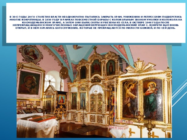     В 30-е годы 20-го столетия власти неоднократно пытались закрыть храм. Унижению и репрессиям подверглись многие кокрятинцы. В 1930 году в рамках повсеместной борьбы с колокольным звоном умолки и колокола на Космодемьянском храме, а затем они были сняты и увезены из села. В октябре 1946 года после непрекращающихся многочисленных обращений верующих Космодемьянский храм с. Кокряти был вновь открыт, и в нем начались богослужения, которые не прекращаются по милости Божией, и по сей день.     