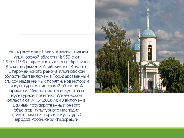    Распоряжением Главы администрации Ульяновской области № 959-р от 29.07.1999 г. храм святых бессребреников Космы и Дамиана Асийских в с. Кокрять Старомайнского района Ульяновской области был включен в Государственный список недвижимых памятников истории и культуры Ульяновской области. А приказом Министерства искусства и культурной политики Ульяновской области от 04.04.2016 № 40 включен в Единый государственный реестр объектов культурного наследия (памятников истории и культуры) народов Российской Федерации.   