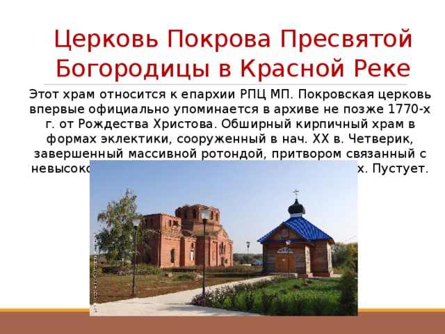 Церковь Покрова Пресвятой Богородицы в Красной Реке Этот храм относится к епархии РПЦ МП. Покровская церковь впервые официально упоминается в архиве не позже 1770-х г. от Рождества Христова. Обширный кирпичный храм в формах эклектики, сооруженный в нач. ХХ в. Четверик, завершенный массивной ротондой, притвором связанный с невысокой колокольней. Закрыта не позже 1930-х. Пустует.    