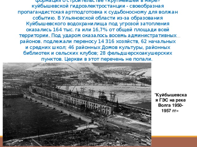Затопленные святыни  С конца лета 1950 г. в районной прессе стала появляться ин­формация о строительстве «крупнейшей в мире» куйбышевской гид­роэлектростанции - своеобразная пропагандистская артподготовка к судьбоносному для волжан событию. В Ульяновской области из-за образования Куйбышевского во­дохранилища под угрозой затопления оказались 164 тыс. га или 16,7% от общей площади всей территории. Под ударом оказалось восемь административных районов. подлежали переносу 14 316 хозяйств, 62 начальных и средних школ; 46 районных Домов культуры, районных библиотек и сельских клубов; 28 фельдшерско­акушерских пунктов. Церкви в этот перечень не попали. 