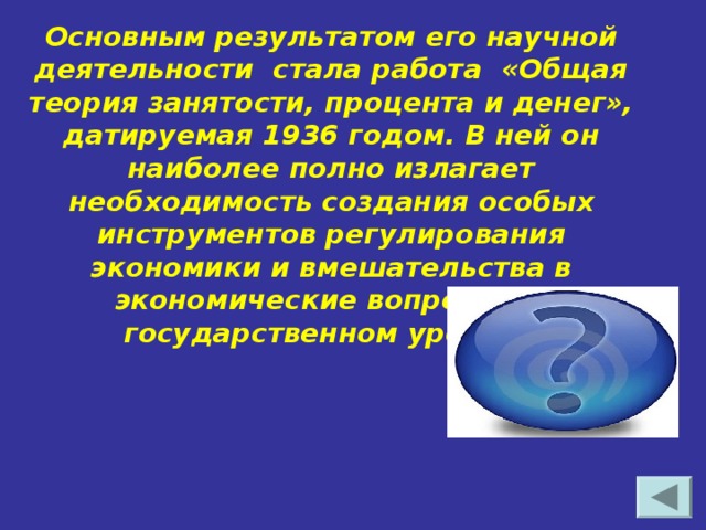 Основным результатом его научной деятельности стала работа «Общая теория занятости, процента и денег», датируемая 1936 годом. В ней он наиболее полно излагает необходимость создания особых инструментов регулирования экономики и вмешательства в экономические вопросы на государственном уровне. Джон Мейнард Кейнс
