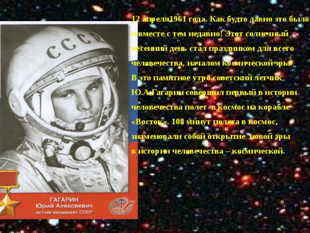 12 апреля1961 года. Как будто давно это было и вместе с тем недавно! Этот солнечный весенний день стал праздником для всего человечества, началом космической эры. В это памятное утро советский летчик Ю.А.Гагарин совершил первый в истории человечества полет в космос на корабле «Восток». 108 минут полета в космос, знаменовали собой открытие новой эры в истории человечества – космической.   1 