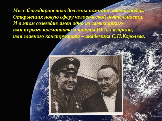 Мы с благодарностью должны помнить имена людей, Открывших новую сферу человеческой деятельности. И в этом созвездие имен одно из самых ярких- имя первого космонавта планеты Ю.А. Гагарина, имя главного конструктора – академика С.П.Королева.            