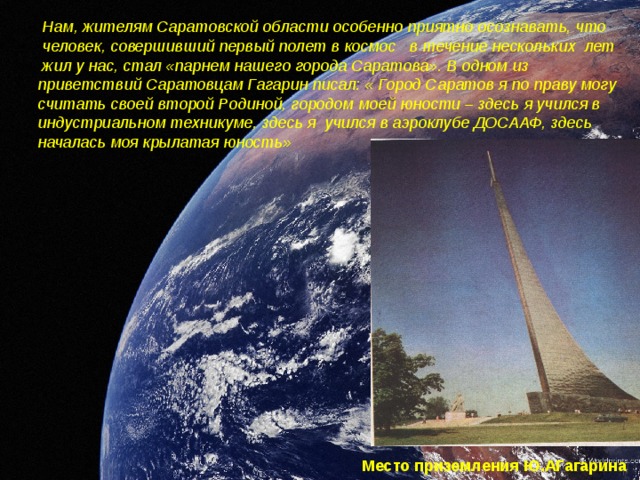  Нам, жителям Саратовской области особенно приятно осознавать, что  человек, совершивший первый полет в космос в течение нескольких лет  жил у нас, стал «парнем нашего города Саратова». В одном из приветствий Саратовцам Гагарин писал: « Город Саратов я по праву могу считать своей второй Родиной, городом моей юности – здесь я учился в индустриальном техникуме, здесь я учился в аэроклубе ДОСААФ, здесь началась моя крылатая юность» Место приземления Ю.АГагарина 