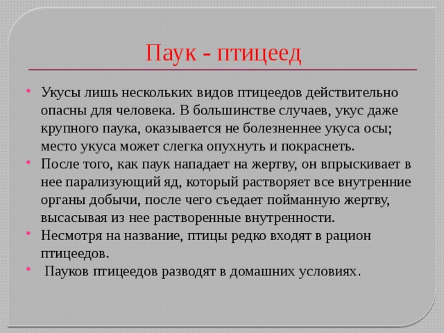Паук - птицеед Укусы лишь нескольких видов птицеедов действительно опасны для человека. В большинстве случаев, укус даже крупного паука, оказывается не болезненнее укуса осы; место укуса может слегка опухнуть и покраснеть. После того, как паук нападает на жертву, он впрыскивает в нее парализующий яд, который растворяет все внутренние органы добычи, после чего съедает пойманную жертву, высасывая из нее растворенные внутренности. Несмотря на название, птицы редко входят в рацион птицеедов.  Пауков птицеедов разводят в домашних условиях . 
