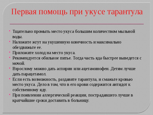 Первая помощь при укусе тарантула Тщательно промыть место укуса большим количеством мыльной воды. Наложите жгут на укушенную конечность и максимально обездвижьте ее. Приложите холод на место укуса. Рекомендуется обильное питье. Тогда часть яда быстрее выведется с мочой. Взрослому можно дать аспирин или ацетаминофен. Детям лучше дать парацетамол. Если есть возможность, раздавите тарантула, и смажьте кровью место укуса. Дело в том, что в его крови содержится антидот к собственному яду. При появлении аллергической реакции, пострадавшего лучше в кратчайшие сроки доставить в больницу. 