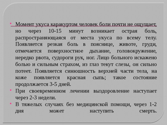 Момент укуса каракуртом человек боли почти не ощущает, но через 10-15 минут возникает острая боль, распространяющаяся от места укуса по всему телу. Появляется резкая боль в пояснице, животе, груди, отмечается поверхностное дыхание, головокружение, нередко рвота, судороги рук, ног. Лицо больного искажено болью и сильным страхом, из глаз текут слезы, он сильно потеет. Появляется синюшность верхней части тела, на коже появляется красная сыпь; такое состояние продолжается 3-5 дней. При своевременном лечении выздоровление наступает через 2-3 недели.  В тяжелых случаях без медицинской помощи, через 1-2 дня может наступить смерть.   