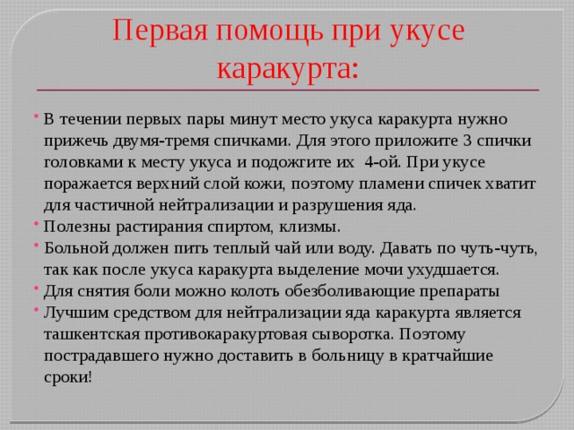 Первая помощь при укусе каракурта: В течении первых пары минут место укуса каракурта нужно прижечь двумя-тремя спичками. Для этого приложите 3 спички головками к месту укуса и подожгите их  4-ой. При укусе поражается верхний слой кожи, поэтому пламени спичек хватит для частичной нейтрализации и разрушения яда. Полезны растирания спиртом, клизмы. Больной должен пить теплый чай или воду. Давать по чуть-чуть, так как после укуса каракурта выделение мочи ухудшается. Для снятия боли можно колоть обезболивающие препараты Лучшим средством для нейтрализации яда каракурта является ташкентская противокаракуртовая сыворотка. Поэтому пострадавшего нужно доставить в больницу в кратчайшие сроки! 