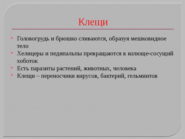 Клещи Головогрудь и брюшко сливаются, образуя мешковидное тело Хелицеры и педипальпы превращаются в колюще-сосущий хоботок Есть паразиты растений, животных, человека Клещи – переносчики вирусов, бактерий, гельминтов 