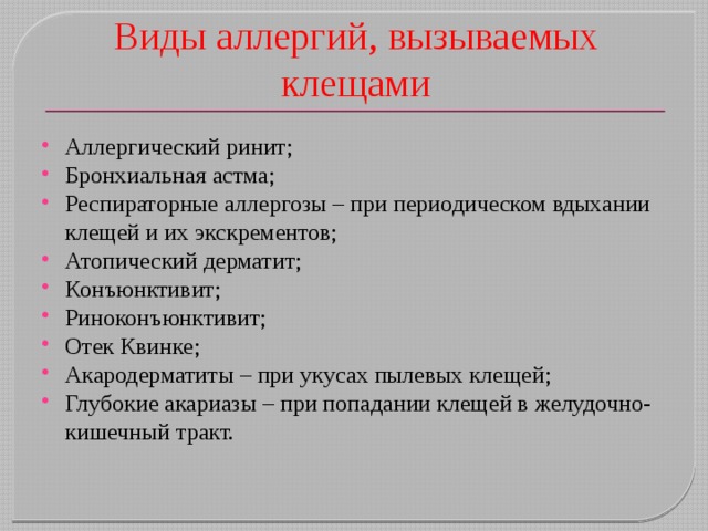 Виды аллергий, вызываемых клещами Аллергический ринит; Бронхиальная астма; Респираторные аллергозы – при периодическом вдыхании клещей и их экскрементов; Атопический дерматит; Конъюнктивит; Риноконъюнктивит; Отек Квинке; Акародерматиты – при укусах пылевых клещей; Глубокие акариазы – при попадании клещей в желудочно-кишечный тракт. 