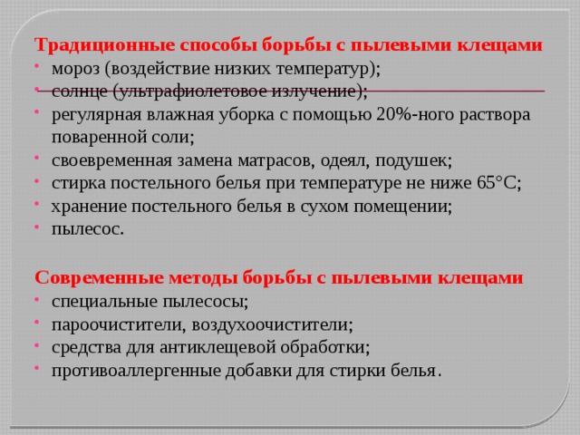 Традиционные способы борьбы с пылевыми клещами мороз (воздействие низких температур); солнце (ультрафиолетовое излучение); регулярная влажная уборка с помощью 20%-ного раствора поваренной соли; своевременная замена матрасов, одеял, подушек; стирка постельного белья при температуре не ниже 65°C; хранение постельного белья в сухом помещении; пылесос. Современные методы борьбы с пылевыми клещами специальные пылесосы; пароочистители, воздухоочистители; средства для антиклещевой обработки; противоаллергенные добавки для стирки белья . 