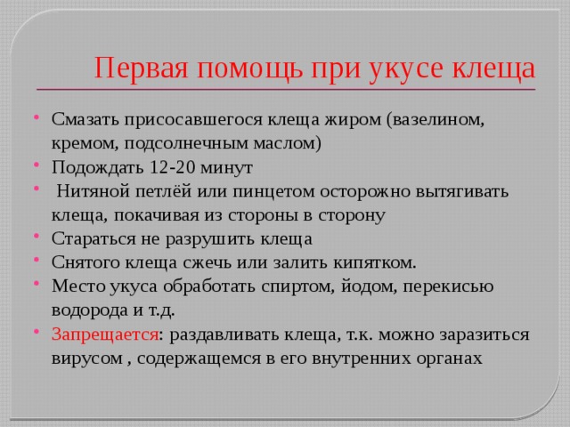 Первая помощь при укусе клеща Смазать присосавшегося клеща жиром (вазелином, кремом, подсолнечным маслом) Подождать 12-20 минут  Нитяной петлёй или пинцетом осторожно вытягивать клеща, покачивая из стороны в сторону Стараться не разрушить клеща Снятого клеща сжечь или залить кипятком. Место укуса обработать спиртом, йодом, перекисью водорода и т.д. Запрещается : раздавливать клеща, т.к. можно заразиться вирусом , содержащемся в его внутренних органах 