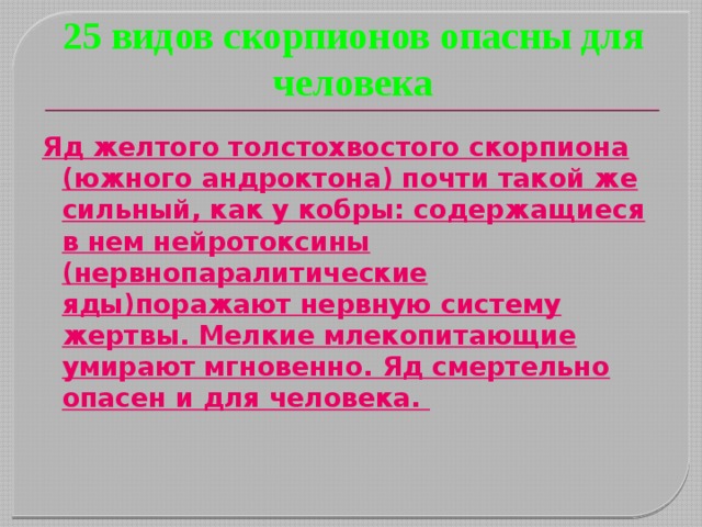 25 видов скорпионов опасны для человека Яд желтого толстохвостого скорпиона (южного андроктона) почти такой же сильный, как у кобры: содержащиеся в нем нейротоксины (нервнопаралитические яды)поражают нервную систему жертвы. Мелкие млекопитающие умирают мгновенно. Яд смертельно опасен и для человека.     
