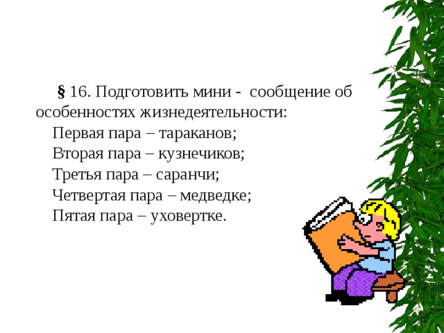  § 16. Подготовить мини - сообщение об особенностях жизнедеятельности: Первая пара – тараканов; Вторая пара – кузнечиков; Третья пара – саранчи; Четвертая пара – медведке; Пятая пара – уховертке. 