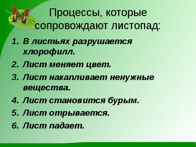 Процессы, которые сопровождают листопад: В листьях разрушается хлорофилл. Лист меняет цвет. Лист накапливает ненужные вещества. Лист становится бурым. Лист отрывается. Лист падает.  