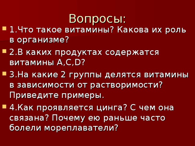 Вопросы       Вопросы:        1.Что такое витамины? Какова их роль в организме? 2.В каких продуктах содержатся витамины А,С, D ? 3.На какие 2 группы делятся витамины в зависимости от растворимости? Приведите примеры. 4.Как проявляется цинга? С чем она связана? Почему ею раньше часто болели мореплаватели? 
